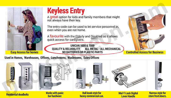 Keyless entry, a great option for kids and family members that might always have their key. These push-button entry systems can be used to let in service personnel even when you are not home. Keyless entry is a favorite with the elder and disabled as it allows quick access to caregivers. Unican 1000 and 7000 quality and reliability, all metal - all mechanical, no batteries or plastic parts. Keyless entry can be used in homes, warehouses, offices, lunchrooms, washrooms and sales offices. There are specific push-button entry systems for residential applications, keyless entry systems to work with panic bar hardware, push-button entry systems to work with ball-knob style commercial hardware and even narrow style push-button entry to work on storefront doors Cochrane.